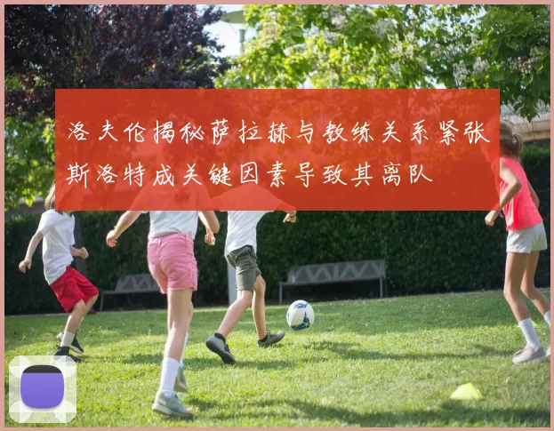 洛夫伦揭秘萨拉赫与教练关系紧张斯洛特成关键因素导致其离队