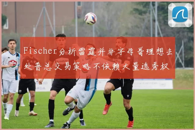 Fischer分析雷霆并非字母哥理想去处普总交易策略不依赖大量选秀权