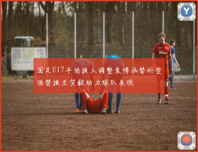 国足U17半场换人调整袁博涵替补登场替换王贺毅助力球队表现
