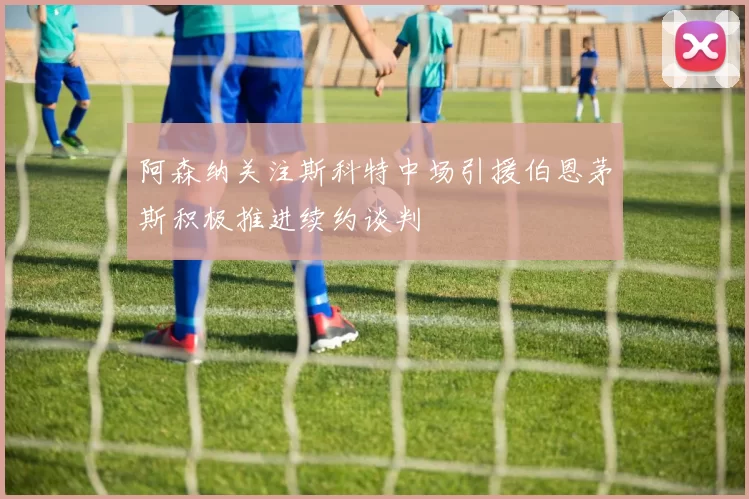 阿森纳关注斯科特中场引援伯恩茅斯积极推进续约谈判