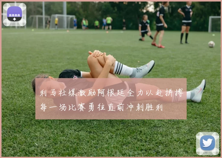 利马社媒激励阿根廷全力以赴拼搏每一场比赛勇往直前冲刺胜利