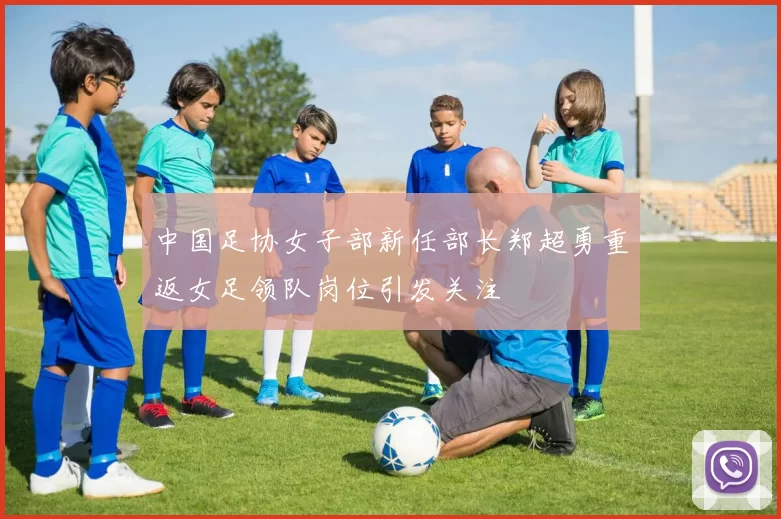 中国足协女子部新任部长郑超勇重返女足领队岗位引发关注