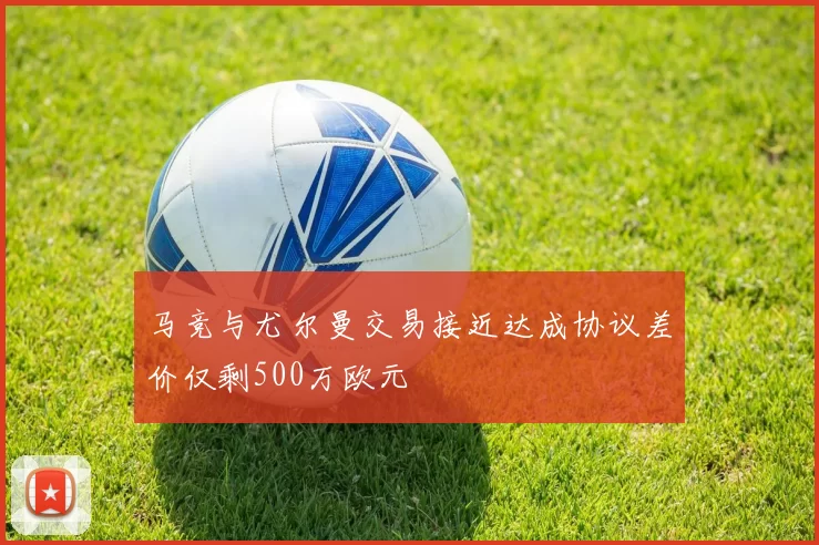 马竞与尤尔曼交易接近达成协议差价仅剩500万欧元