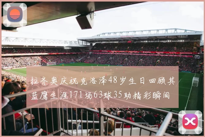 拉齐奥庆祝克洛泽48岁生日回顾其蓝鹰生涯171场63球35助精彩瞬间