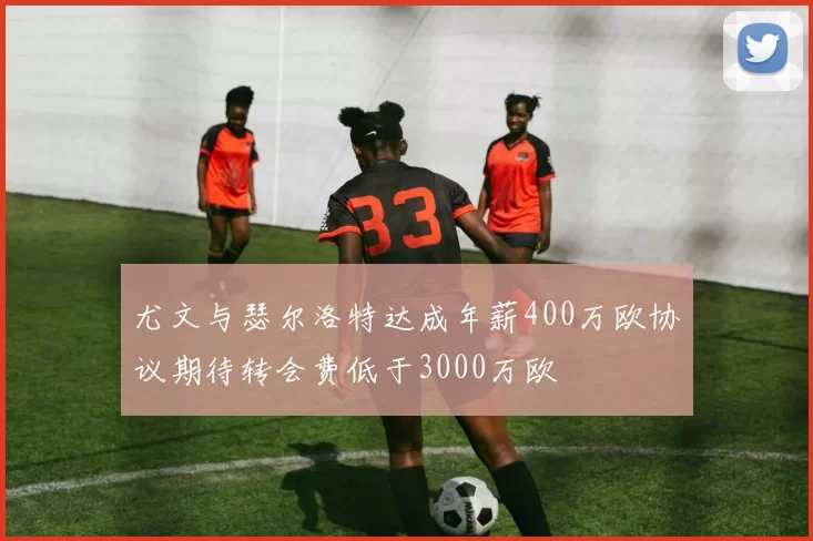 尤文与瑟尔洛特达成年薪400万欧协议期待转会费低于3000万欧